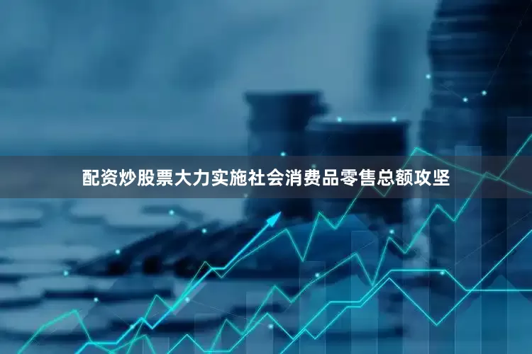 配资炒股票大力实施社会消费品零售总额攻坚