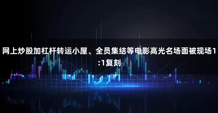 网上炒股加杠杆转运小屋、全员集结等电影高光名场面被现场1:1复刻
