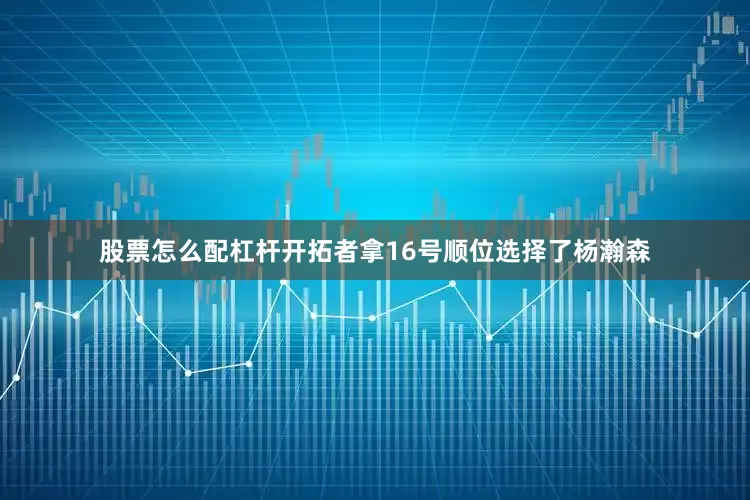 股票怎么配杠杆开拓者拿16号顺位选择了杨瀚森
