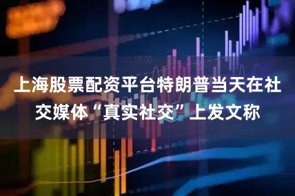 上海股票配资平台特朗普当天在社交媒体“真实社交”上发文称