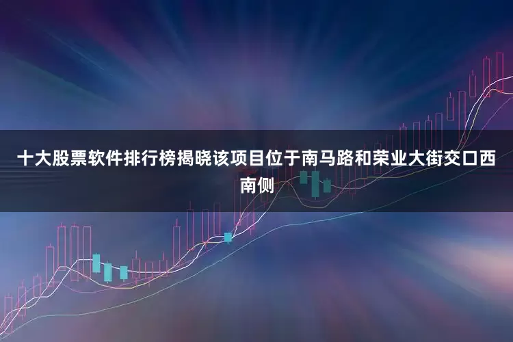 十大股票软件排行榜揭晓该项目位于南马路和荣业大街交口西南侧