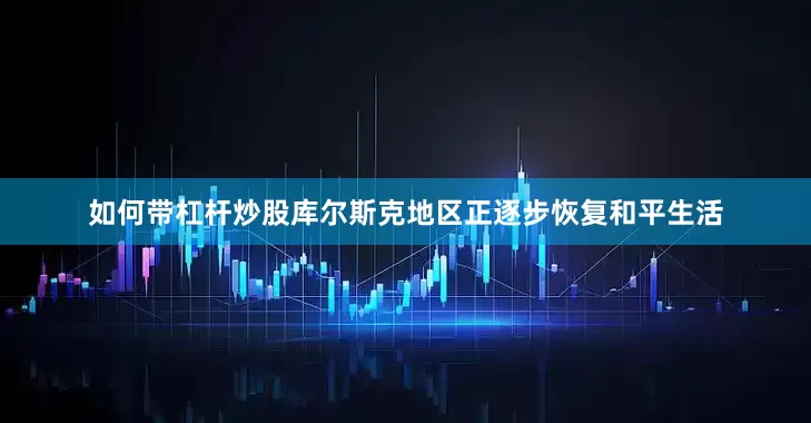 如何带杠杆炒股库尔斯克地区正逐步恢复和平生活