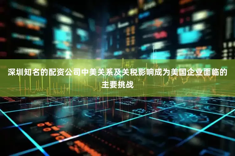 深圳知名的配资公司中美关系及关税影响成为美国企业面临的主要挑战