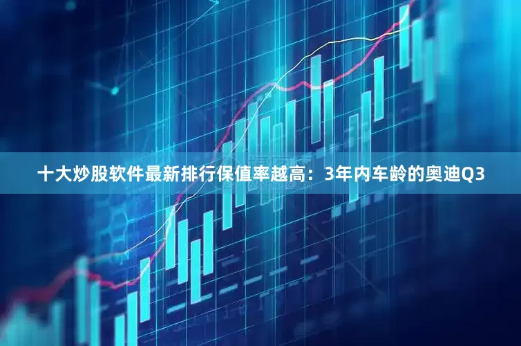 十大炒股软件最新排行保值率越高：3年内车龄的奥迪Q3