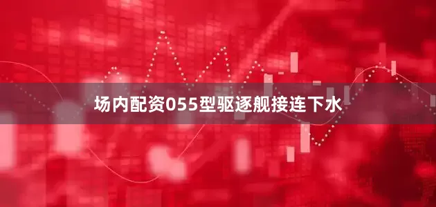 场内配资055型驱逐舰接连下水