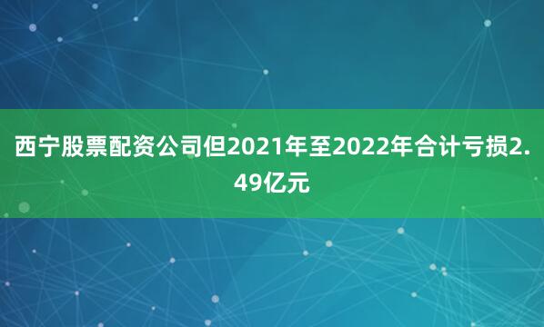 西宁股票配资公司但2021年至2022年合计亏损2.49亿元