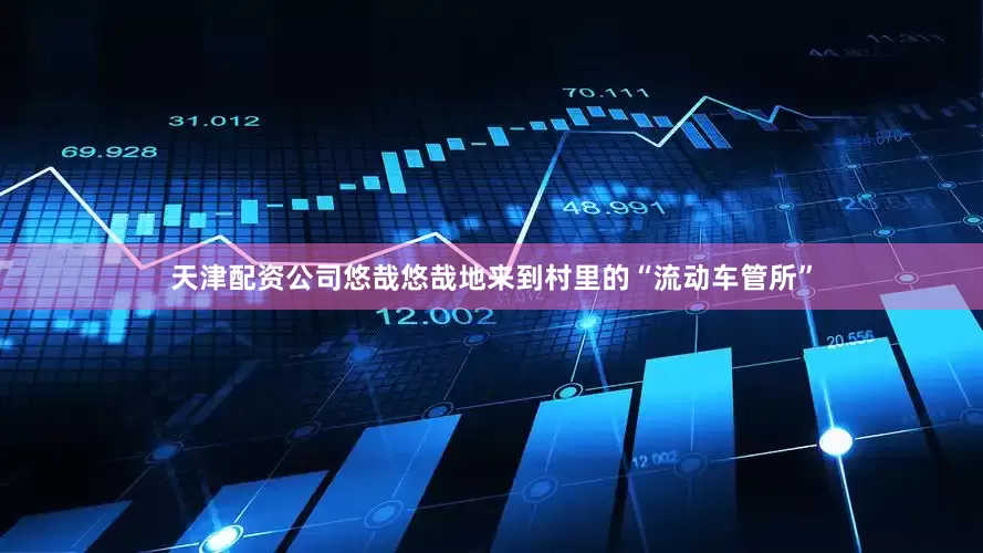 天津配资公司悠哉悠哉地来到村里的“流动车管所”