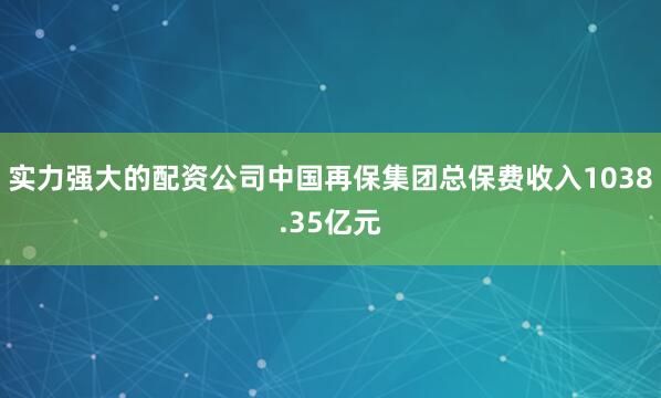 实力强大的配资公司中国再保集团总保费收入1038.35亿元