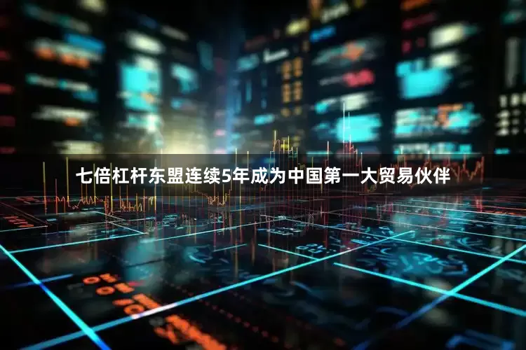 七倍杠杆东盟连续5年成为中国第一大贸易伙伴