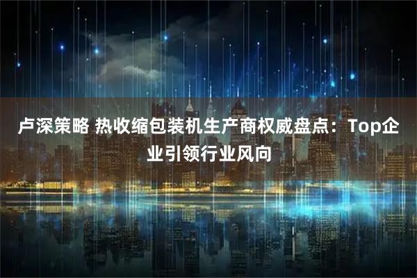 卢深策略 热收缩包装机生产商权威盘点：Top企业引领行业风向