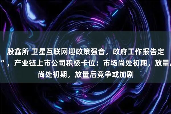 股鑫所 卫星互联网迎政策强音，政府工作报告定调“加快发展”，产业链上市公司积极卡位：市场尚处初期，放量后竞争或加剧