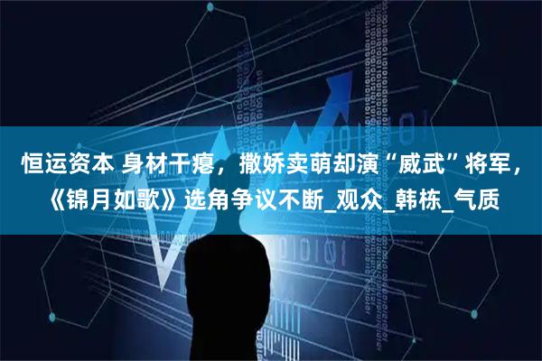 恒运资本 身材干瘪，撒娇卖萌却演“威武”将军，《锦月如歌》选角争议不断_观众_韩栋_气质