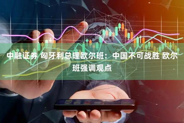 中融证券 匈牙利总理欧尔班：中国不可战胜 欧尔班强调观点