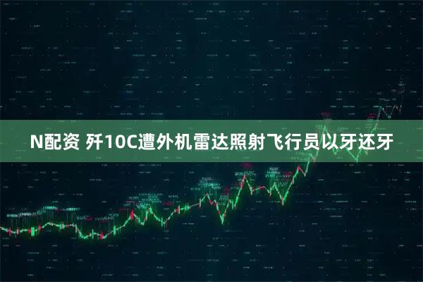 N配资 歼10C遭外机雷达照射飞行员以牙还牙