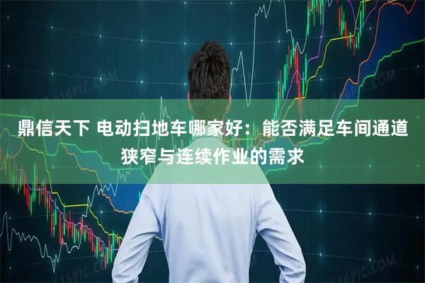 鼎信天下 电动扫地车哪家好：能否满足车间通道狭窄与连续作业的需求