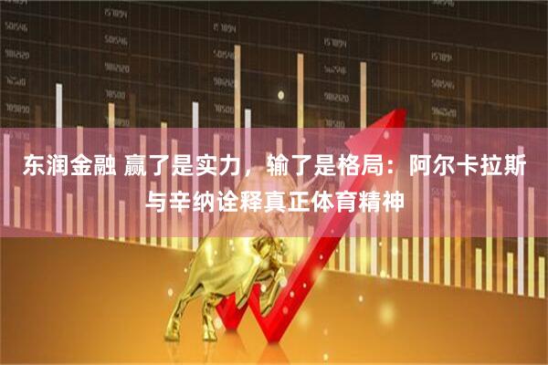 东润金融 赢了是实力，输了是格局：阿尔卡拉斯与辛纳诠释真正体育精神