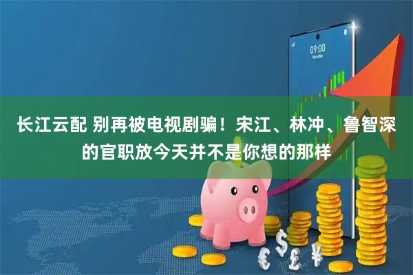 长江云配 别再被电视剧骗！宋江、林冲、鲁智深的官职放今天并不是你想的那样