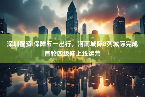深圳配资 保障五一出行，河南城际8列城际完成首轮四级修上线运营