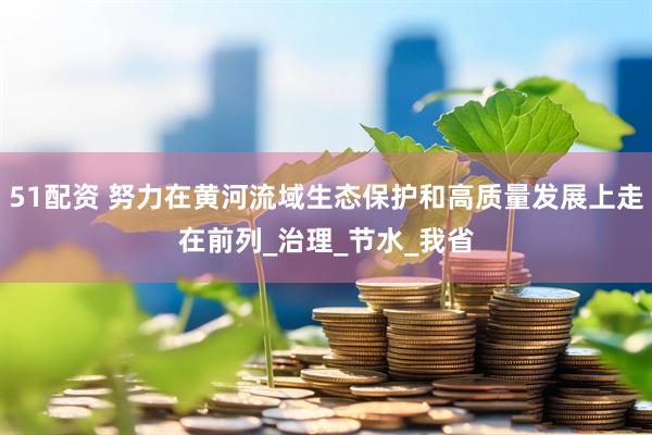 51配资 努力在黄河流域生态保护和高质量发展上走在前列_治理_节水_我省