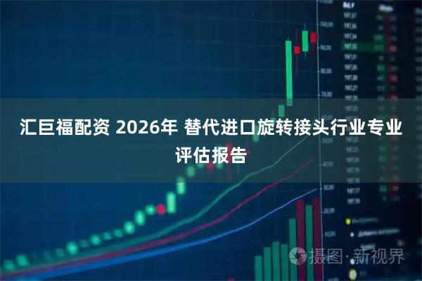 汇巨福配资 2026年 替代进口旋转接头行业专业评估报告