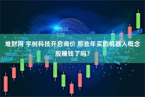 堆财网 宇树科技开启询价 那些年买的机器人概念股赚钱了吗？