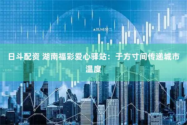 日斗配资 湖南福彩爱心驿站：于方寸间传递城市温度