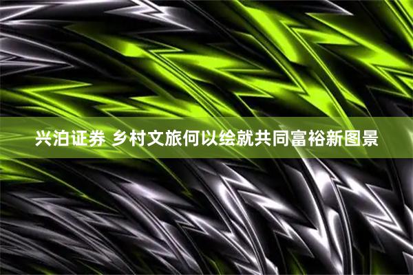 兴泊证券 乡村文旅何以绘就共同富裕新图景