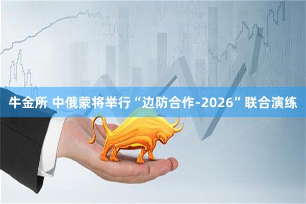 牛金所 中俄蒙将举行“边防合作-2026”联合演练