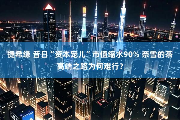捷希缘 昔日“资本宠儿”市值缩水90% 奈雪的茶高端之路为何难行？