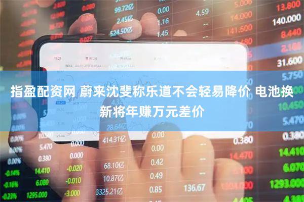 指盈配资网 蔚来沈斐称乐道不会轻易降价 电池换新将年赚万元差价